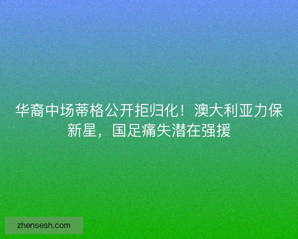 华裔中场蒂格公开拒归化！澳大利亚力保新星，国足痛失潜在强援