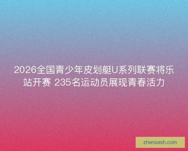 2026全国青少年皮划艇U系列联赛将乐站开赛 235名运动员展现青春活力