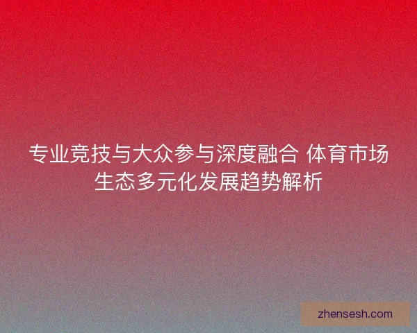 专业竞技与大众参与深度融合 体育市场生态多元化发展趋势解析