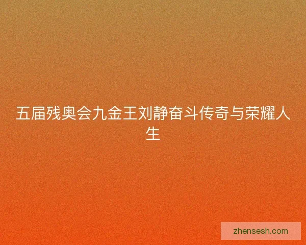 五届残奥会九金王刘静奋斗传奇与荣耀人生