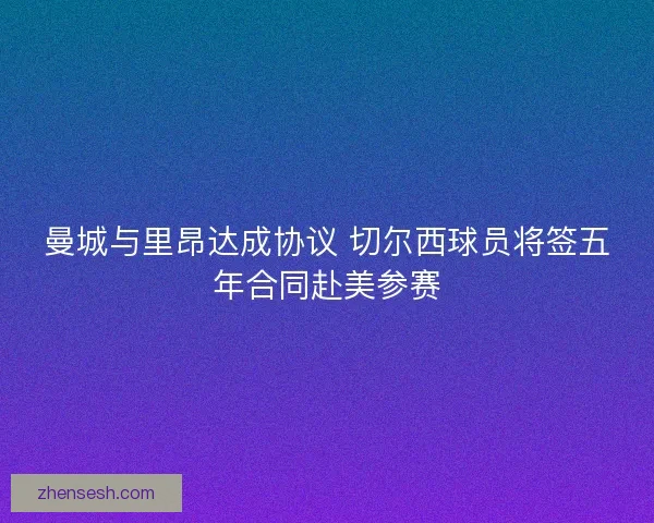 曼城与里昂达成协议 切尔西球员将签五年合同赴美参赛