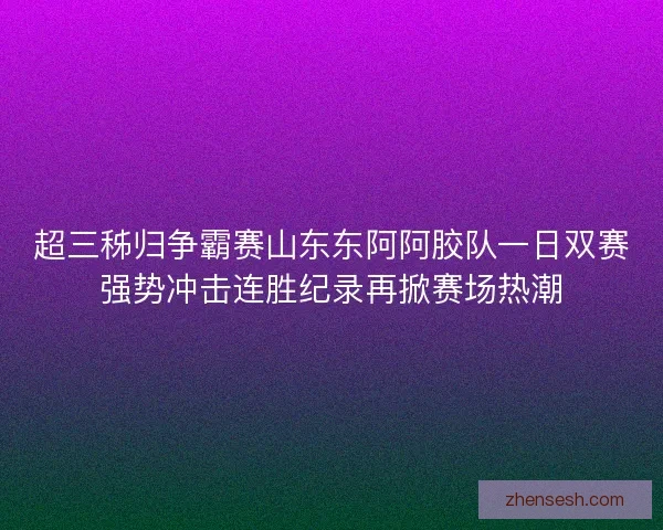 超三秭归争霸赛山东东阿阿胶队一日双赛强势冲击连胜纪录再掀赛场热潮