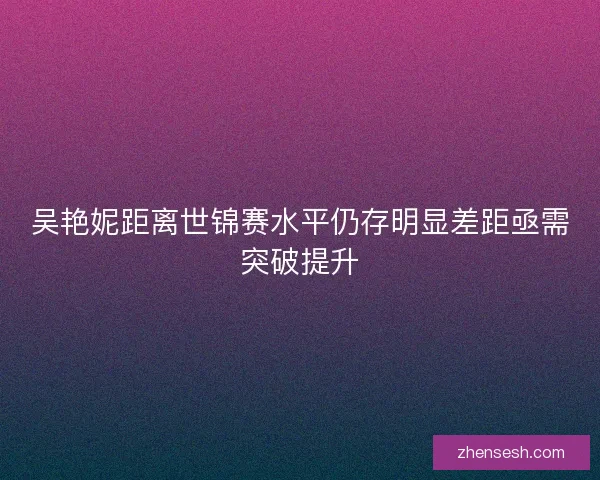 吴艳妮距离世锦赛水平仍存明显差距亟需突破提升